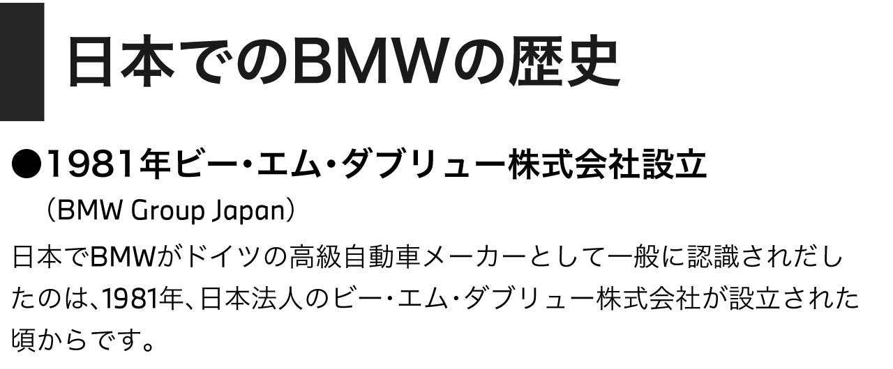 日本でのBMWの歴史／1981年ビー・エム・ダブリュー株式会社設立　（BMW Group Japan）日本でBMWがドイツの高級自動車メーカーとして一般に認識されだしたのは、1981年、日本法人のビー・エム・ダブリュー株式会社が設立された頃からです。