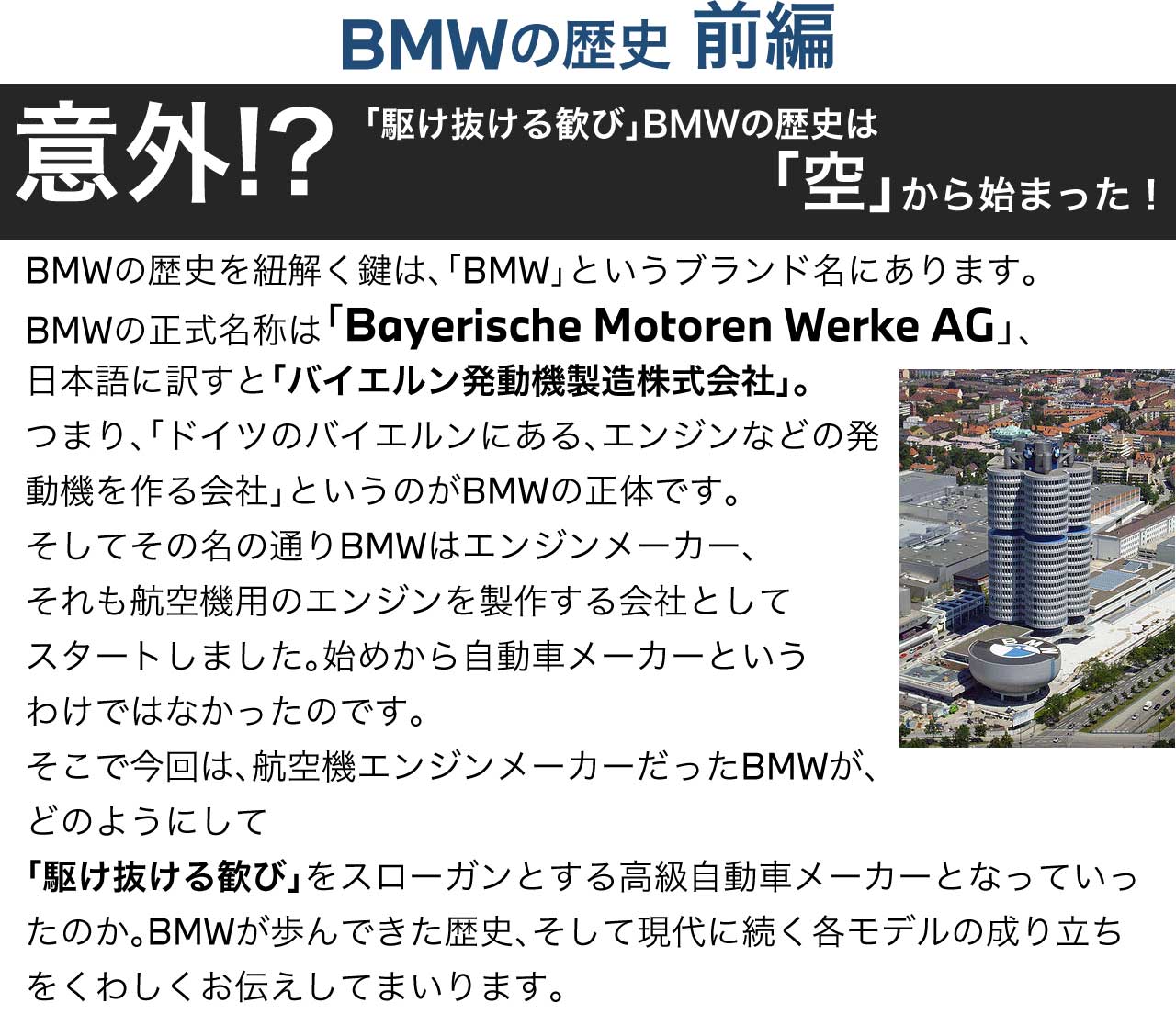 BMWの歴史　意外？！「駆けぬける歓び」BMWの歴史は「空」から始まった！ BMWの歴史を紐解く鍵は、「BMW」というブランド名にあります。BMWの正式名称は「Bayerische Motoren Werke AG」、日本語に訳すと「バイエルン発動機製造株式会社」。つまり、「ドイツのバイエルンにある、エンジンなどの発動機を作る会社」というのがBMWの正体です。そしてその名の通りBMWはエンジンメーカー、それも航空機用のエンジンを製作する会社としてスタートしました。始めから自動車メーカーというわけではなかったのです。そこで今回は、航空機エンジンメーカーだったBMWが、どのようにして「駆けぬける歓び」をスローガンとする高級自動車メーカーとなっていったのか。BMWが歩んできた歴史、そして現代に続く各モデルの成り立ちをくわしくお伝えしてまいります。