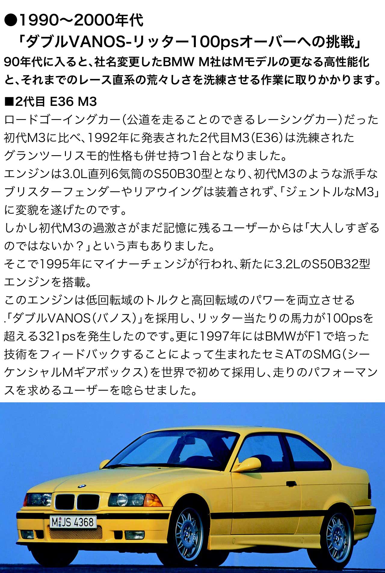 1990～2000年代 ダブルVANOS-リッター100psオーバーへの挑戦 90年代に入ると、社名変更した BMW M社 はMモデルの更なる高性能化と、それまでのレース直系の荒々しさを洗練させる作業に取りかかります。2代目 E36 M3 ロードゴーイングカー（公道を走ることのできるレーシングカー）だった 初代M3 に比べ、1992年に発表された 2代目M3 E36 は洗練されたグランツーリスモ的性格も併せ持つ1台となりました。エンジンは3.0L直列6気筒の S50B30 型 となり、初代M3のような派手なブリスターフェンダーやリアウイングは装着されず、「ジェントルなM3」に変貌を遂げたのです。しかし初代M3の過激さがまだ記憶に残るユーザーからは「大人しすぎるのではないか？」という声もありました。そこで1995年にマイナーチェンジが行われ、新たに3.2Lの S50B32 型 エンジンを搭載。このエンジンは低回転域のトルクと高回転域のパワーを両立させる.「ダブルVANOS（バノス）」を採用し、リッター当たりの馬力が100psを超える321psを発生したのです。更に1997年にはBMWがF1で培った技術をフィードバックすることによって生まれたセミATのSMG（シーケンシャルMギアボックス）を世界で初めて採用し、走りのパフォーマンスを求めるユーザーを唸らせました。